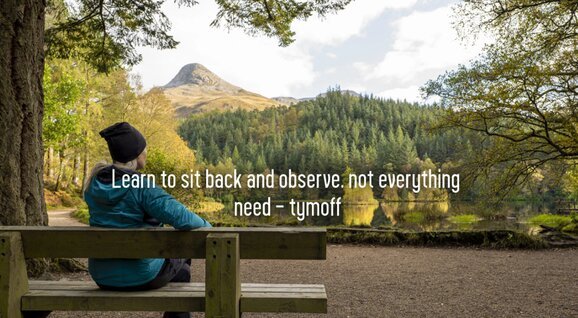 learn to sit back and observe. not everything need - tymoff